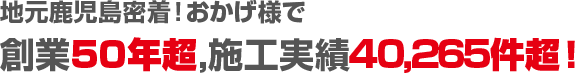 地元鹿児島密着！おかげ様で創業50年超,施工実績40,265件超！