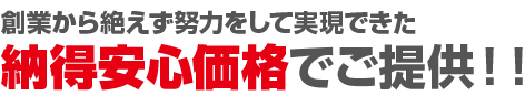 創業から50年間絶えず努力をして実現できた納得安心価格でご提供！！