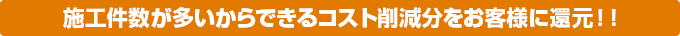 施工件数が多いからできるコスト削減分をお客様に還元!!