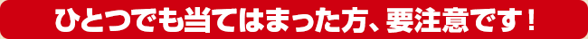 ひとつでも当てはまった方、要注意です！