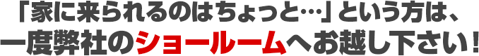 「家に来られるのはちょっと…」という方は、一度弊社のショールームへお越し下さい！