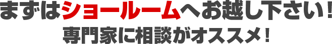 まずはショールームへお越し下さい！ 専門家に相談がオススメ！