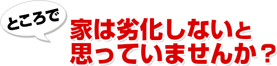 ところで 家は劣化しないと思っていませんか?