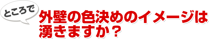 ところで 外壁の色決めのイメージは湧きますか？