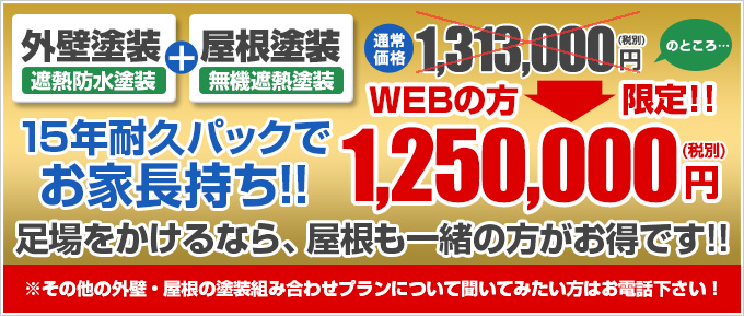 外壁塗装 遮熱防水塗装 ＋ 屋根塗装 無機遮熱塗装 通常 価格 1,313,000(税別)円 のところ… WEBの方限定!! 1,250,000(税別)円 15年耐久パックでお家長持ち!!足場をかけるなら、屋根も一緒の方がお得です!!※その他の外壁・屋根の塗装組み合わせプランについて聞いてみたい方はお電話下さい！