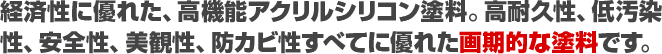 経済性に優れた、高機能アクリルシリコン塗料。高耐久性、低汚染性、安全性、美観性、防カビ性すべてに優れた画期的な塗料です。