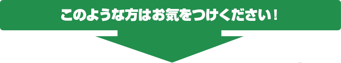 このような方はお気をつけください！