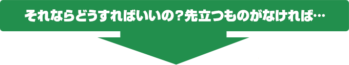 それならどうすればいいの？先立つものがなければ…