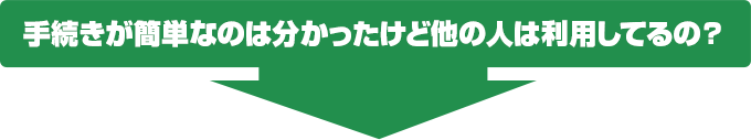 手続きが簡単なのは分かったけど他の人は利用してるの？