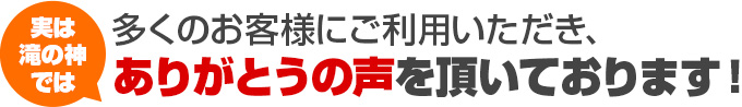 実は滝の神では 多くのお客様にご利用いただき、ありがとうの声を頂いております！