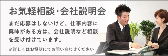 お気軽相談・会社説明会 / まだ応募はしないけど、仕事内容に興味がある方は、会社説明など相談を受け付けています。