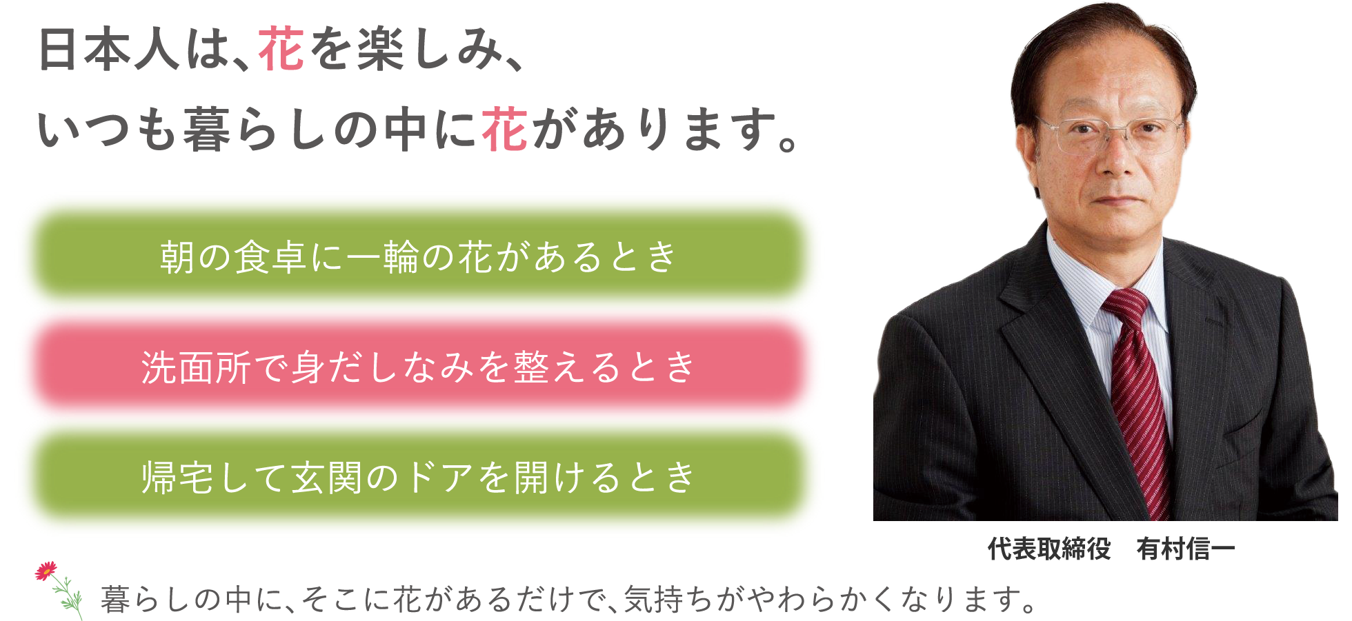 日本人は、花を楽しみ、いつも暮らしの中に花があります。 ｜ ・朝の食卓に一輪の花があるとき ・洗面所で身だしなみを整えるとき ・帰宅して玄関のドアを開けるとき / 暮らしの中に、そこに花があるだけで、気持ちがやわらかくなります。